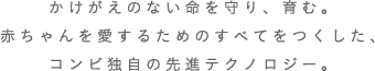 かけがえのない命を守り、育む。 赤ちゃんを愛するためのすべてをつくした、 コンビ独自の先進テクノロジー。