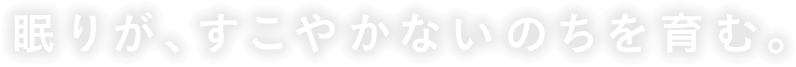 眠りが、すこやかないのちを育む。